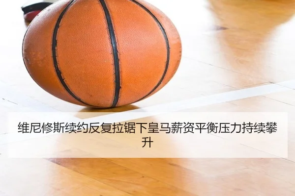 维尼修斯续约反复拉锯下皇马薪资平衡压力持续攀升