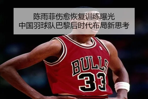 陈雨菲伤愈恢复训练曝光 中国羽球队巴黎后时代布局新思考